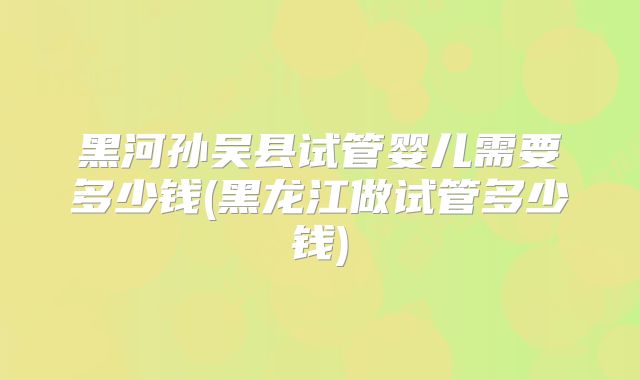 黑河孙吴县试管婴儿需要多少钱(黑龙江做试管多少钱)