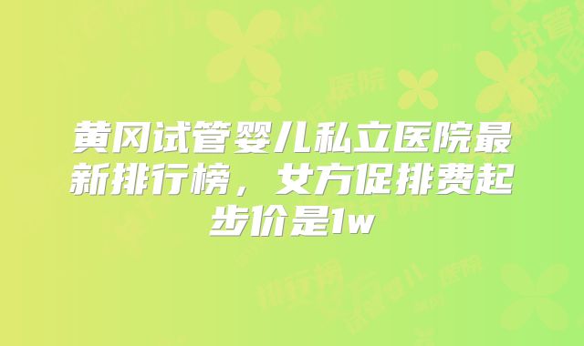 黄冈试管婴儿私立医院最新排行榜，女方促排费起步价是1w