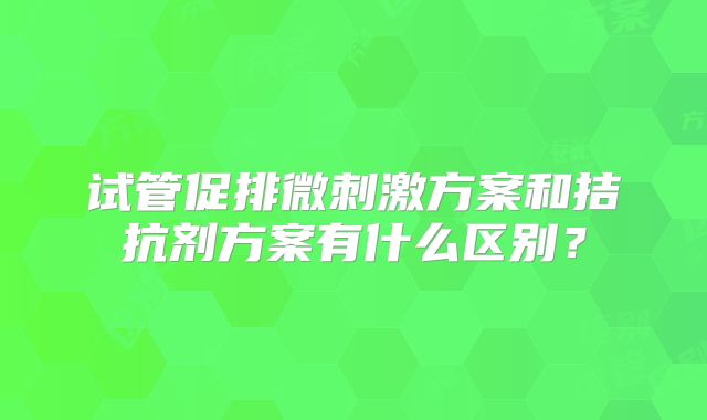 试管促排微刺激方案和拮抗剂方案有什么区别？