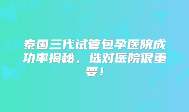 泰国三代试管包孕医院成功率揭秘，选对医院很重要！