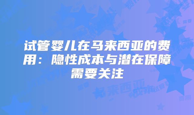 试管婴儿在马来西亚的费用：隐性成本与潜在保障需要关注