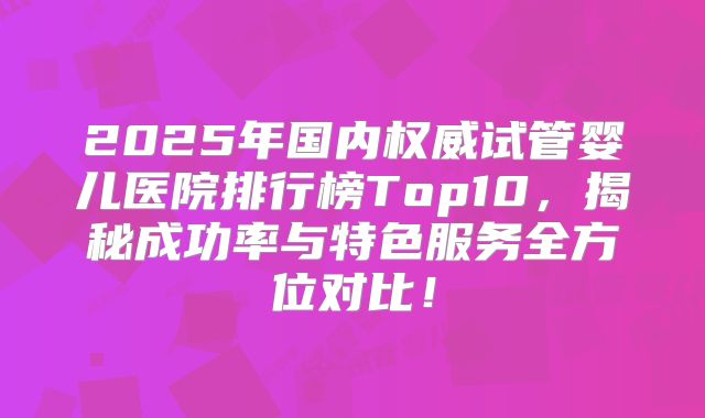 2025年国内权威试管婴儿医院排行榜Top10，揭秘成功率与特色服务全方位对比！