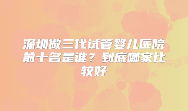 深圳做三代试管婴儿医院前十名是谁?到底哪家比较好