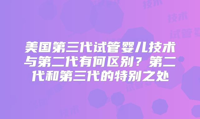 美国第三代试管婴儿技术与第二代有何区别？第二代和第三代的特别之处