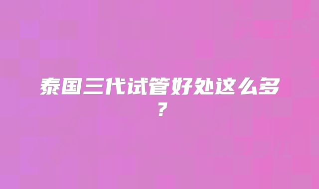 泰国三代试管好处这么多？