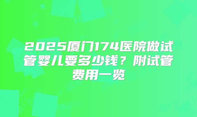 2025厦门174医院做试管婴儿要多少钱?附试管费用一览