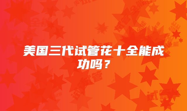美国三代试管花十全能成功吗？