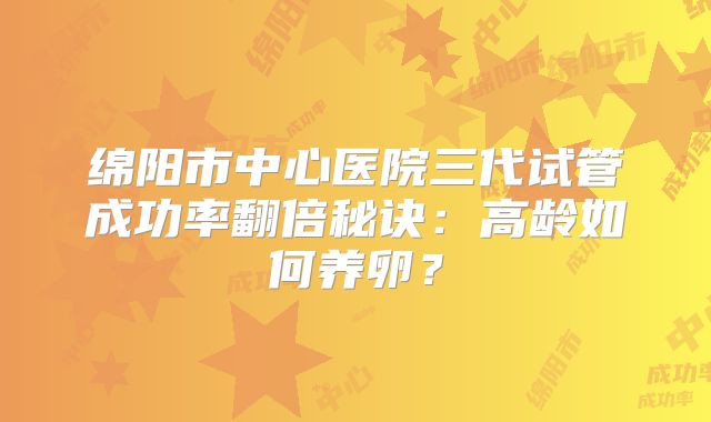 绵阳市中心医院三代试管成功率翻倍秘诀：高龄如何养卵？