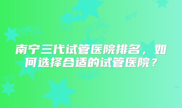 南宁三代试管医院排名，如何选择合适的试管医院？
