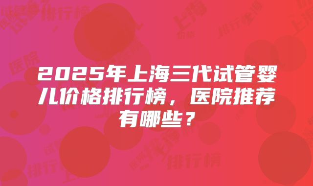 2025年上海三代试管婴儿价格排行榜，医院推荐有哪些？