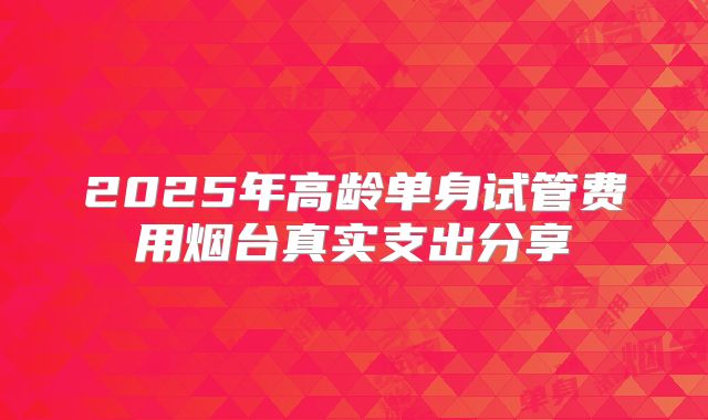 2025年高龄单身试管费用烟台真实支出分享