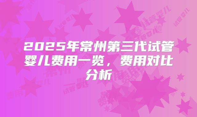 2025年常州第三代试管婴儿费用一览，费用对比分析
