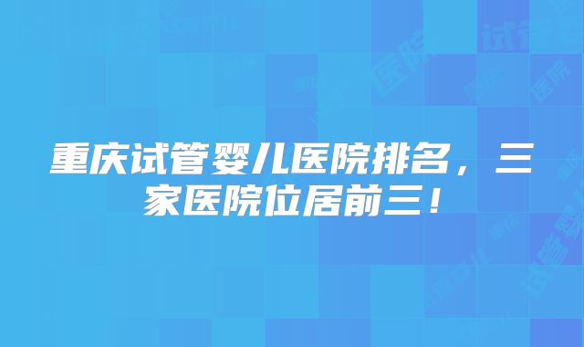重庆试管婴儿医院排名，三家医院位居前三！