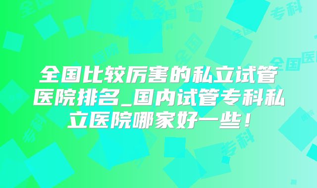 全国比较厉害的私立试管医院排名_国内试管专科私立医院哪家好一些!