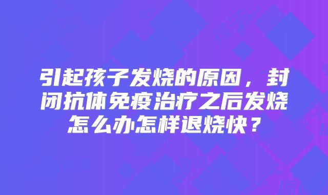 引起孩子发烧的原因，封闭抗体免疫治疗之后发烧怎么办怎样退烧快？