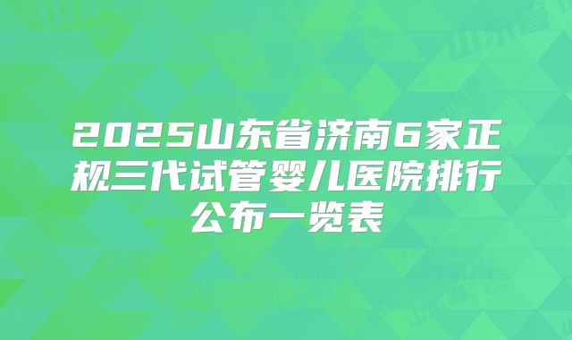 2025山东省济南6家正规三代试管婴儿医院排行公布一览表