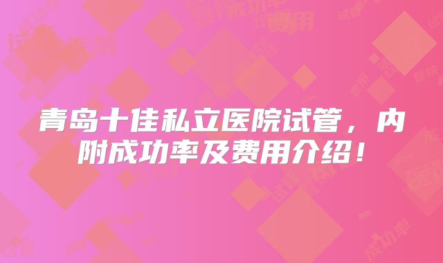 青岛十佳私立医院试管，内附成功率及费用介绍！