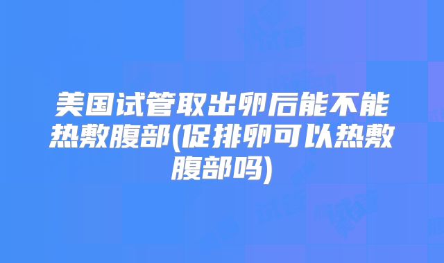 美国试管取出卵后能不能热敷腹部(促排卵可以热敷腹部吗)