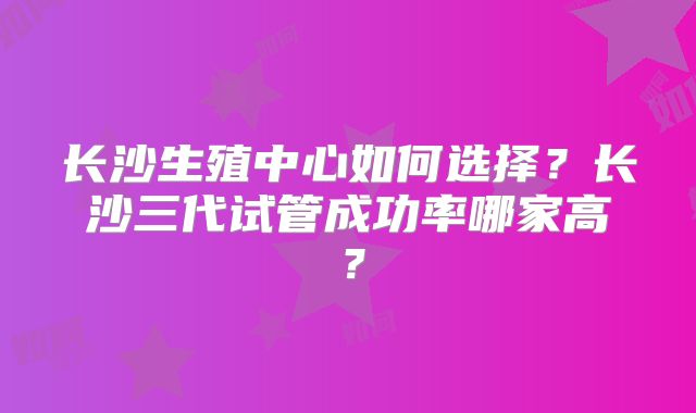长沙生殖中心如何选择？长沙三代试管成功率哪家高？