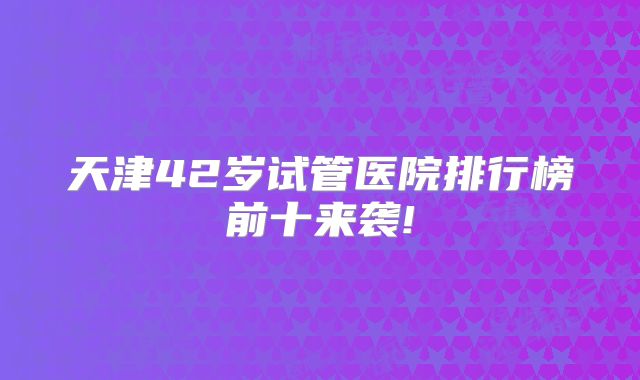 天津42岁试管医院排行榜前十来袭!