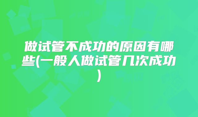 做试管不成功的原因有哪些(一般人做试管几次成功)