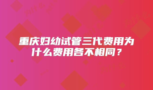 重庆妇幼试管三代费用为什么费用各不相同？