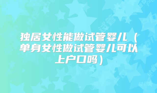 独居女性能做试管婴儿(单身女性做试管婴儿可以上户口吗)