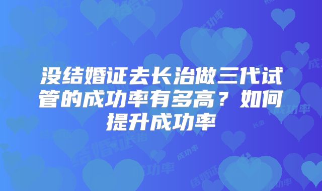 没结婚证去长治做三代试管的成功率有多高？如何提升成功率