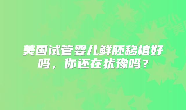 美国试管婴儿鲜胚移植好吗,你还在犹豫吗?