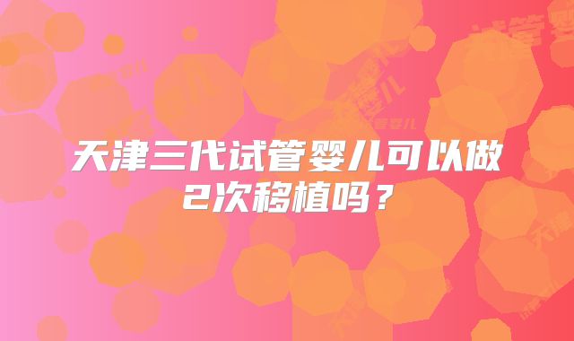 天津三代试管婴儿可以做2次移植吗？