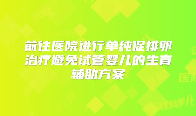 前往医院进行单纯促排卵治疗避免试管婴儿的生育辅助方案