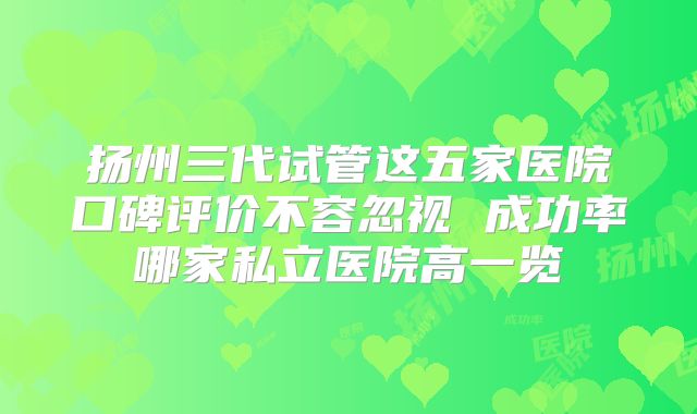 扬州三代试管这五家医院口碑评价不容忽视 成功率哪家私立医院高一览