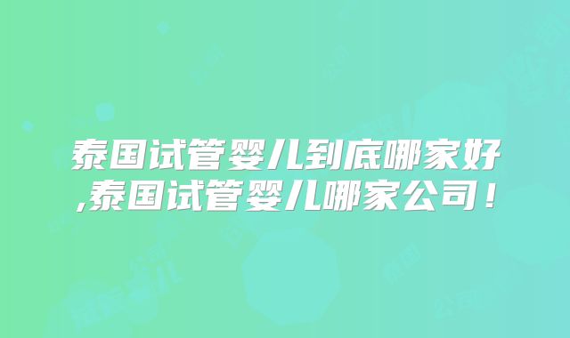 泰国试管婴儿到底哪家好,泰国试管婴儿哪家公司！