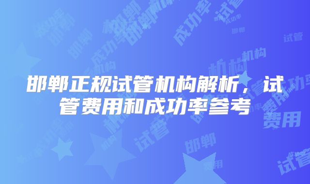 邯郸正规试管机构解析，试管费用和成功率参考