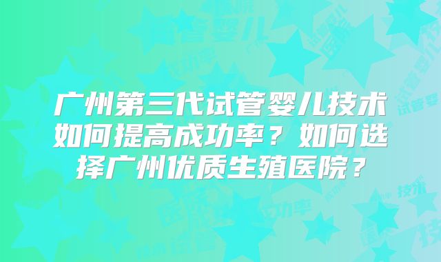 广州第三代试管婴儿技术如何提高成功率?如何选择广州优质生殖医院?