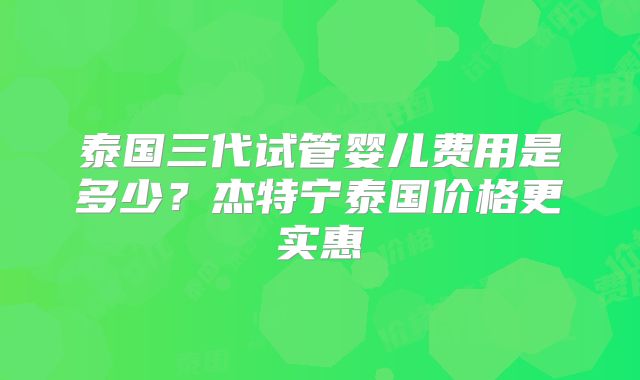 泰国三代试管婴儿费用是多少？杰特宁泰国价格更实惠