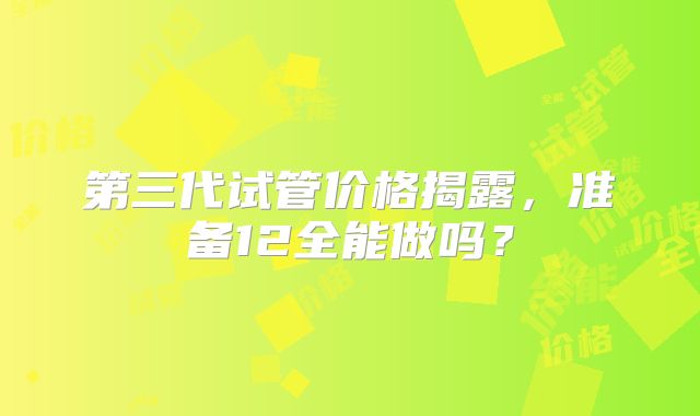 第三代试管价格揭露，准备12全能做吗？