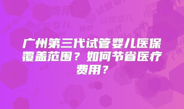 广州第三代试管婴儿医保覆盖范围?如何节省医疗费用?