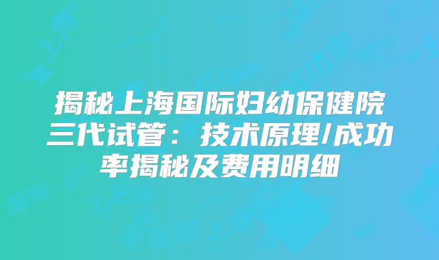 揭秘上海国际妇幼保健院三代试管：技术原理/成功率揭秘及费用明细