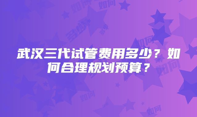 武汉三代试管费用多少？如何合理规划预算？