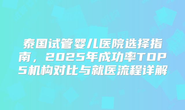泰国试管婴儿医院选择指南，2025年成功率TOP5机构对比与就医流程详解