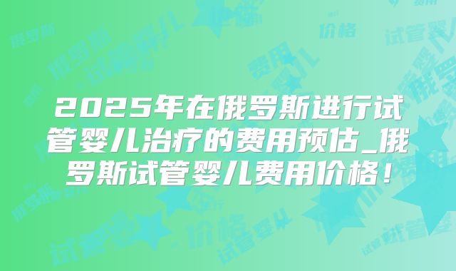 2025年在俄罗斯进行试管婴儿治疗的费用预估_俄罗斯试管婴儿费用价格!