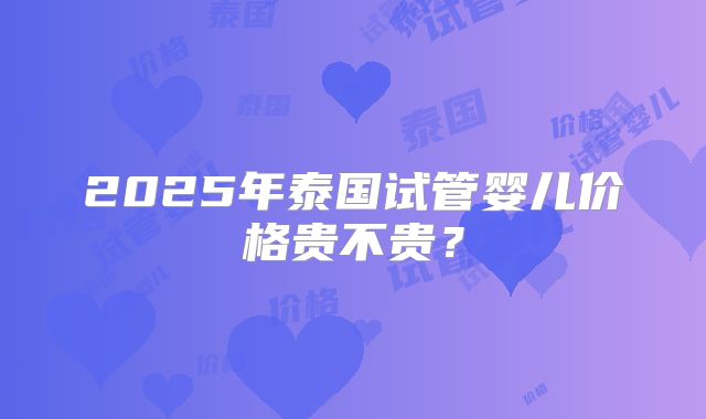 2025年泰国试管婴儿价格贵不贵？