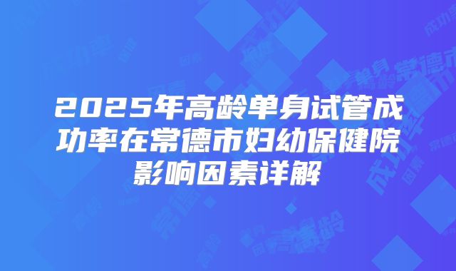 2025年高龄单身试管成功率在常德市妇幼保健院影响因素详解