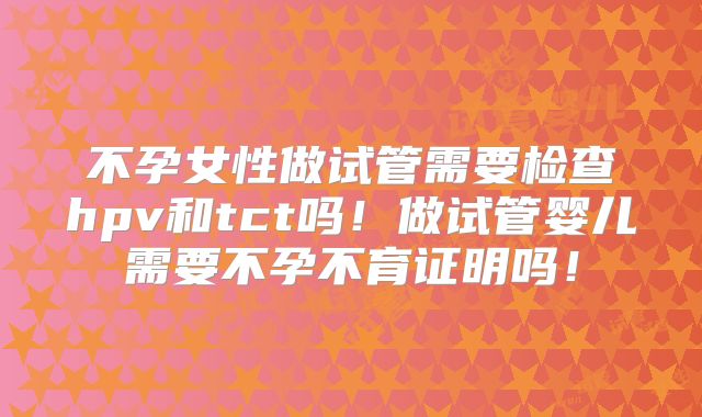 不孕女性做试管需要检查hpv和tct吗！做试管婴儿需要不孕不育证明吗！