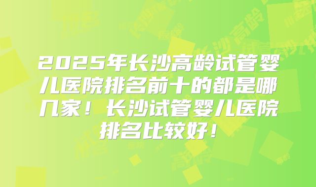 2025年长沙高龄试管婴儿医院排名前十的都是哪几家！长沙试管婴儿医院排名比较好！