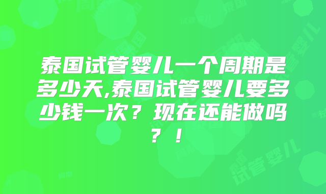 泰国试管婴儿一个周期是多少天,泰国试管婴儿要多少钱一次？现在还能做吗？！