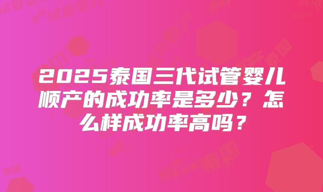 2025泰国三代试管婴儿顺产的成功率是多少？怎么样成功率高吗？
