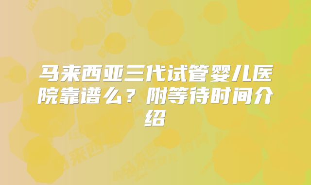 马来西亚三代试管婴儿医院靠谱么？附等待时间介绍