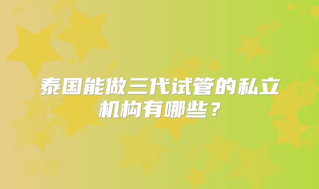 泰国能做三代试管的私立机构有哪些？